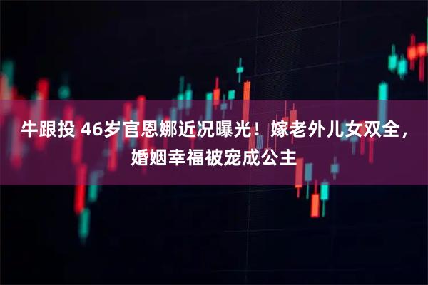 牛跟投 46岁官恩娜近况曝光！嫁老外儿女双全，婚姻幸福被宠成公主