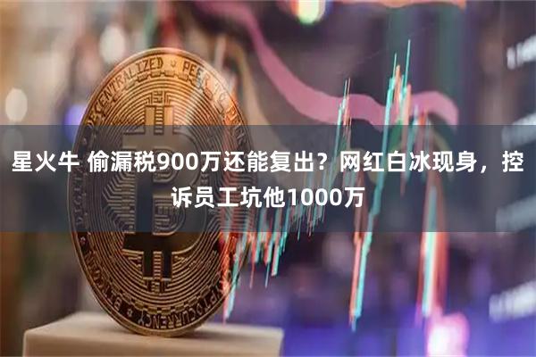星火牛 偷漏税900万还能复出？网红白冰现身，控诉员工坑他1000万