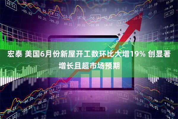 宏泰 美国6月份新屋开工数环比大增19% 创显著增长且超市场预期