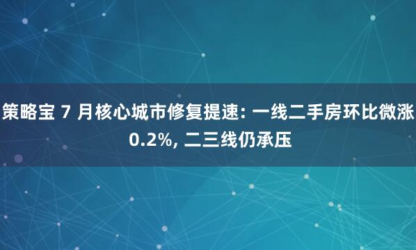 策略宝 7 月核心城市修复提速: 一线二手房环比微涨 0.2%, 二三线仍承压